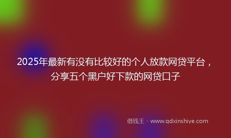 2025年最新有没有比较好的个人放款网贷平台，分享五个黑户好下款的网贷口子
