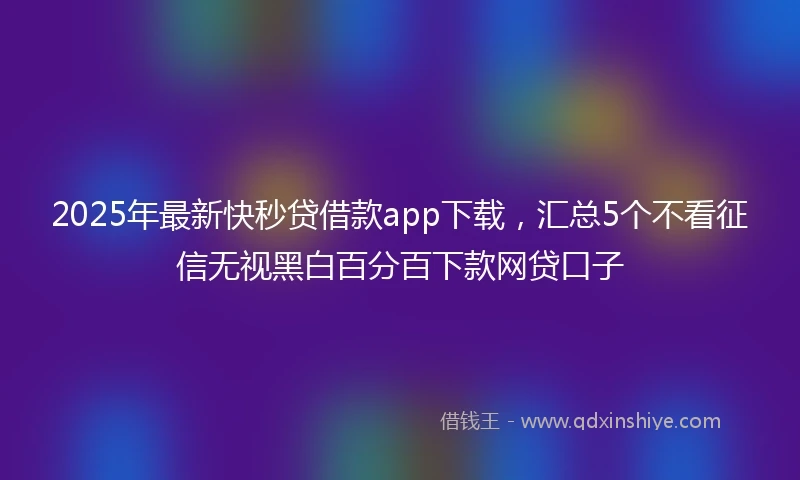 2025年最新快秒贷借款app下载，汇总5个不看征信无视黑白百分百下款网贷口子