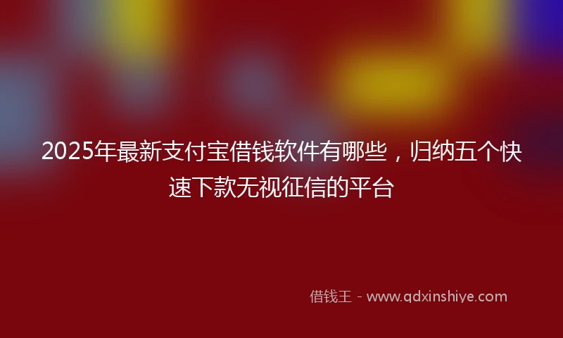 2025年最新支付宝借钱软件有哪些，归纳五个快速下款无视征信的平台