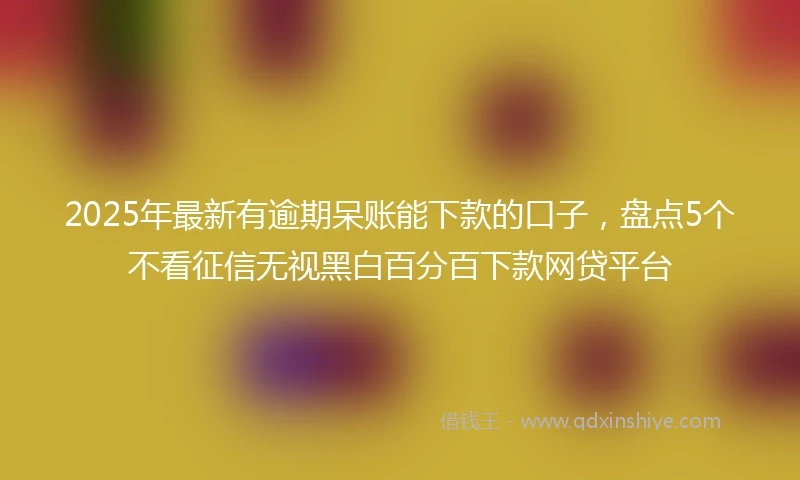 2025年最新有逾期呆账能下款的口子，盘点5个不看征信无视黑白百分百下款网贷平台