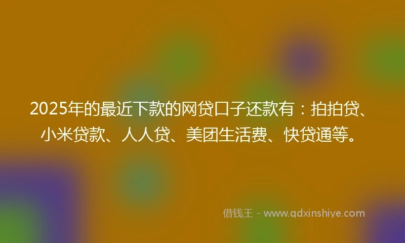 2025年的最近下款的网贷口子还款有：拍拍贷、小米贷款、人人贷、美团生活费、快贷通等。