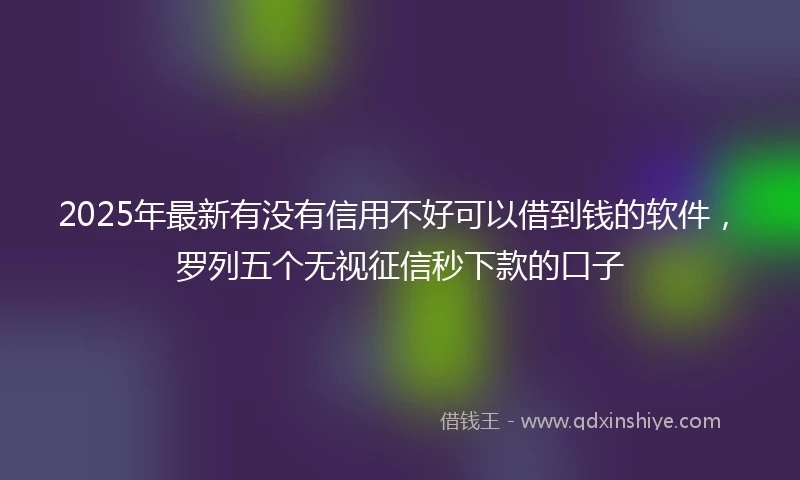2025年最新有没有信用不好可以借到钱的软件，罗列五个无视征信秒下款的口子