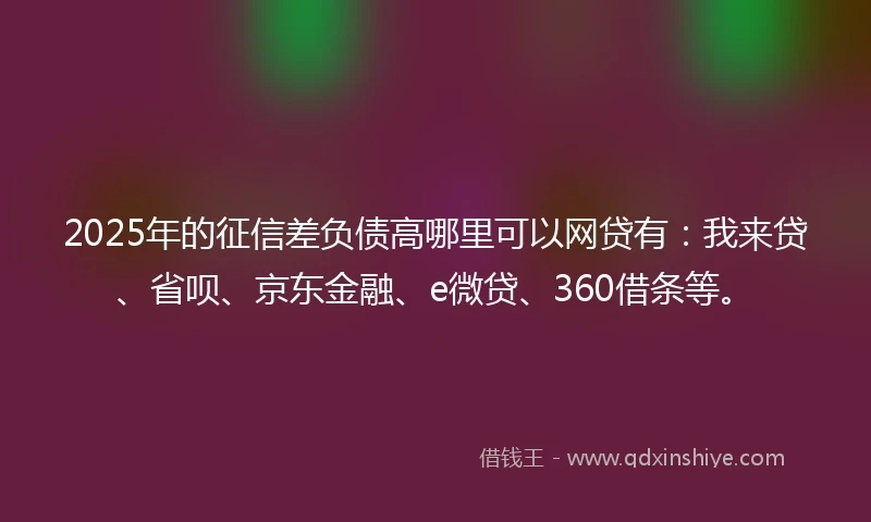 2025年的征信差负债高哪里可以网贷有：我来贷、省呗、京东金融、e微贷、360借条等。