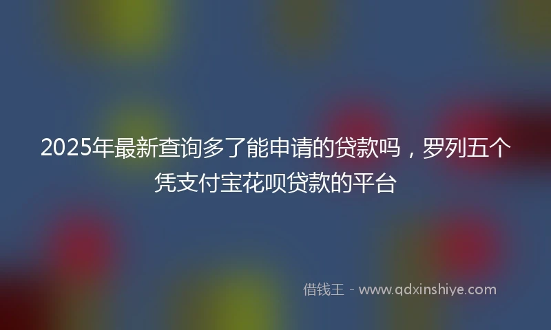 2025年最新查询多了能申请的贷款吗，罗列五个凭支付宝花呗贷款的平台