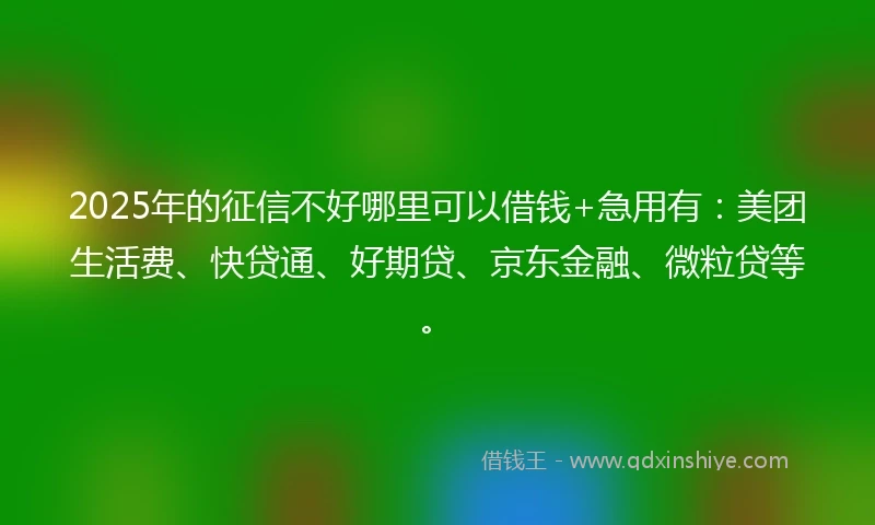 2025年的征信不好哪里可以借钱+急用有：美团生活费、快贷通、好期贷、京东金融、微粒贷等。
