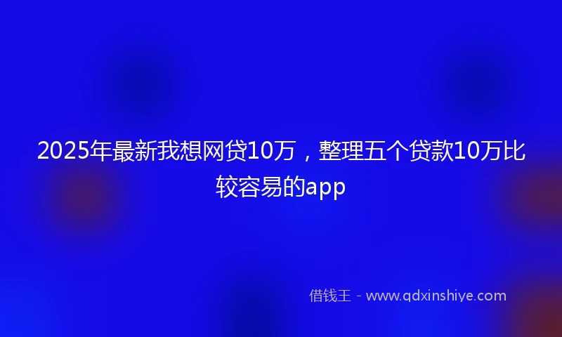 2025年最新我想网贷10万，整理五个贷款10万比较容易的app