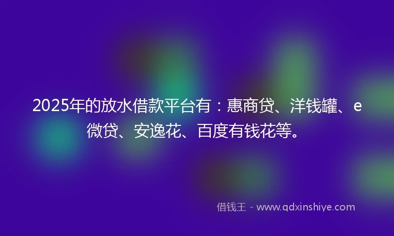 2025年的放水借款平台有：惠商贷、洋钱罐、e微贷、安逸花、百度有钱花等。