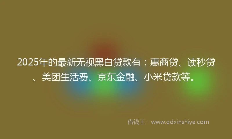 2025年的最新无视黑白贷款有：惠商贷、读秒贷、美团生活费、京东金融、小米贷款等。