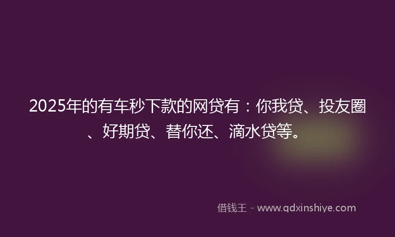 2025年的有车秒下款的网贷有：你我贷、投友圈、好期贷、替你还、滴水贷等。