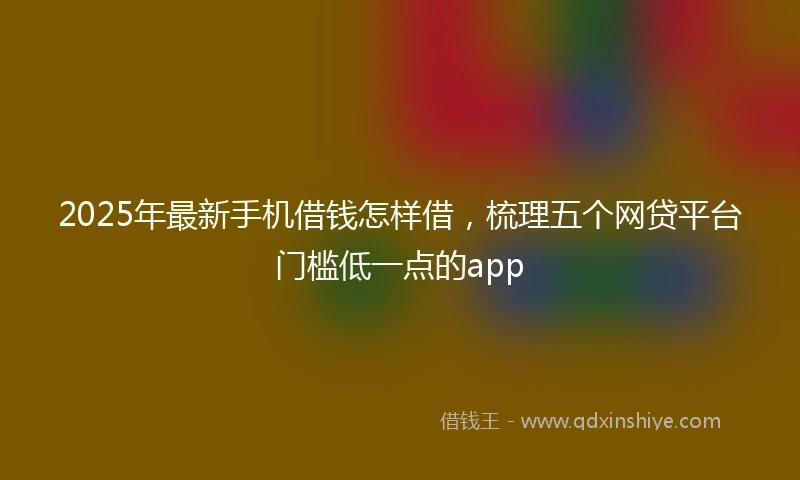 2025年最新手机借钱怎样借，梳理五个网贷平台门槛低一点的app