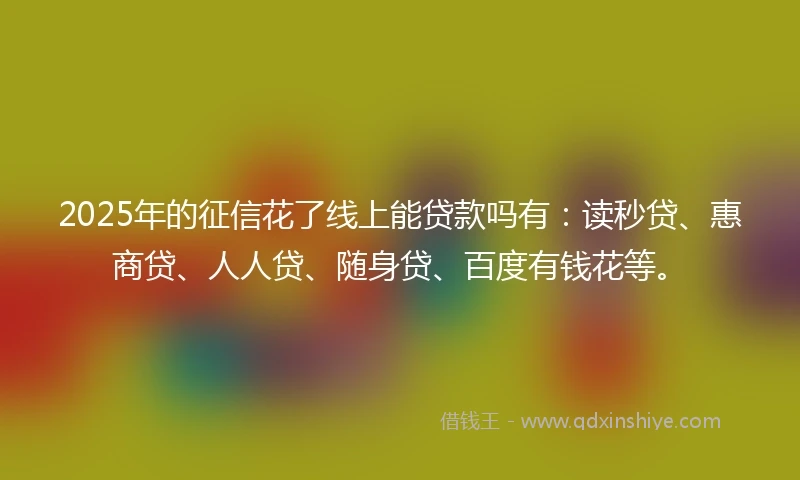 2025年的征信花了线上能贷款吗有：读秒贷、惠商贷、人人贷、随身贷、百度有钱花等。