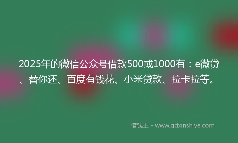 2025年的微信公众号借款500或1000有：e微贷、替你还、百度有钱花、小米贷款、拉卡拉等。