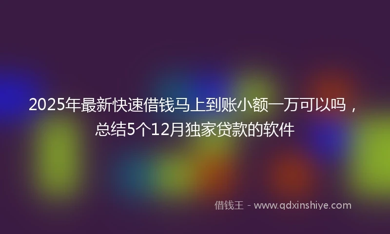 2025年最新快速借钱马上到账小额一万可以吗，总结5个12月独家贷款的软件