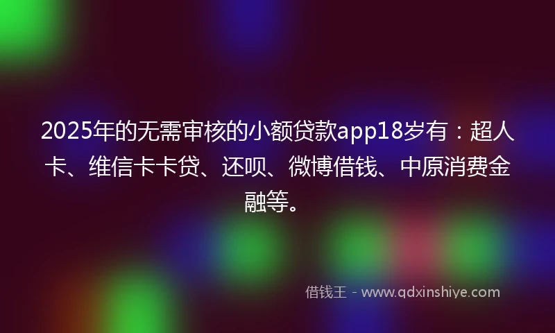 2025年的无需审核的小额贷款app18岁有：超人卡、维信卡卡贷、还呗、微博借钱、中原消费金融等。