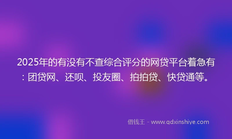2025年的有没有不查综合评分的网贷平台着急有：团贷网、还呗、投友圈、拍拍贷、快贷通等。