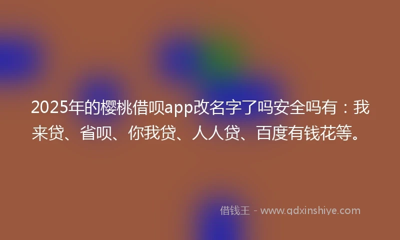 2025年的樱桃借呗app改名字了吗安全吗有：我来贷、省呗、你我贷、人人贷、百度有钱花等。