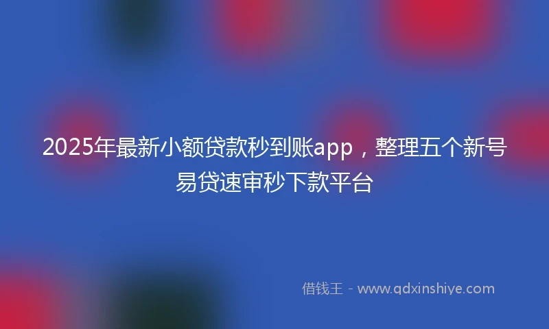 2025年最新小额贷款秒到账app，整理五个新号易贷速审秒下款平台