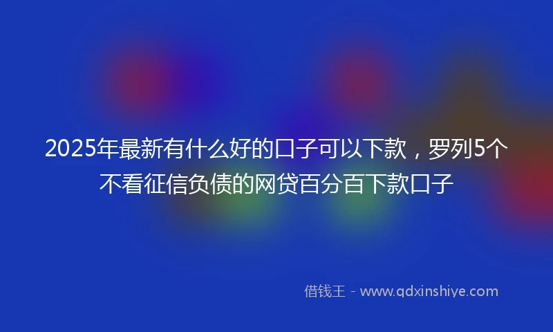 2025年最新有什么好的口子可以下款，罗列5个不看征信负债的网贷百分百下款口子