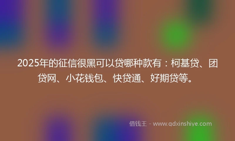 2025年的征信很黑可以贷哪种款有：柯基贷、团贷网、小花钱包、快贷通、好期贷等。