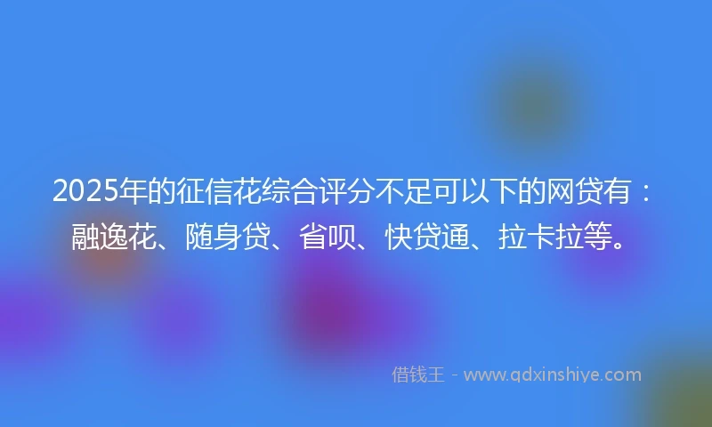 2025年的征信花综合评分不足可以下的网贷有：融逸花、随身贷、省呗、快贷通、拉卡拉等。