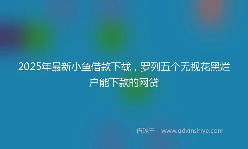 2025年最新小鱼借款下载，罗列五个无视花黑烂户能下款的网贷