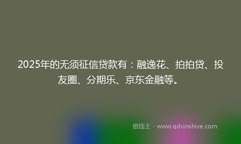 2025年的无须征信贷款有：融逸花、拍拍贷、投友圈、分期乐、京东金融等。