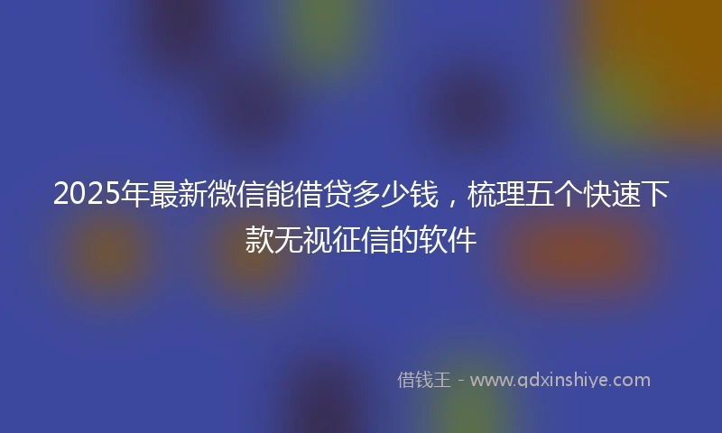 2025年最新微信能借贷多少钱，梳理五个快速下款无视征信的软件