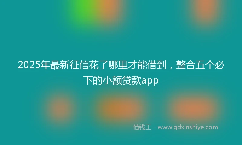 2025年最新征信花了哪里才能借到，整合五个必下的小额贷款app