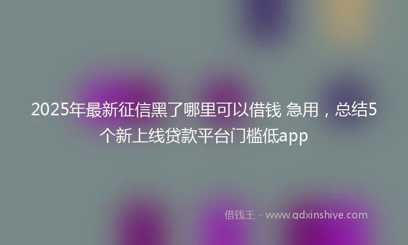 2025年最新征信黑了哪里可以借钱 急用，总结5个新上线贷款平台门槛低app