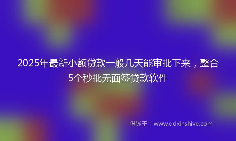 2025年最新小额贷款一般几天能审批下来，整合5个秒批无面签贷款软件