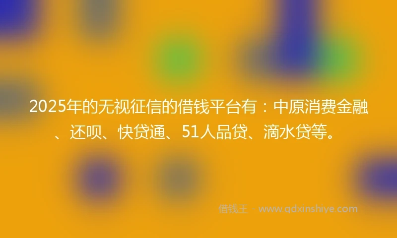 2025年的无视征信的借钱平台有：中原消费金融、还呗、快贷通、51人品贷、滴水贷等。