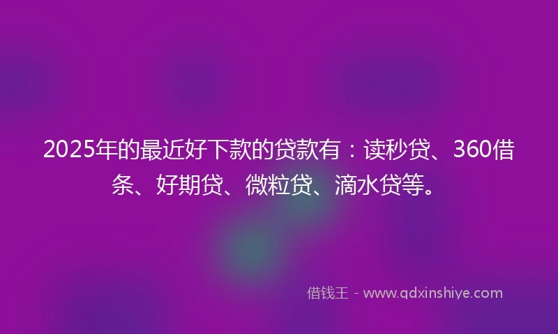 2025年的最近好下款的贷款有：读秒贷、360借条、好期贷、微粒贷、滴水贷等。