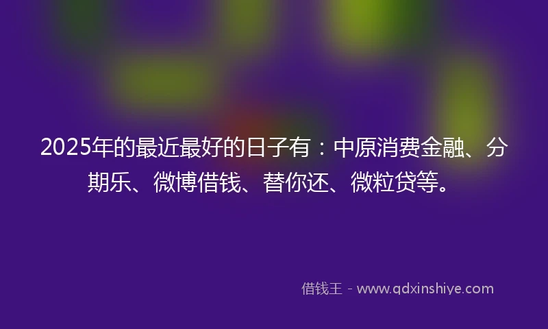 2025年的最近最好的日子有：中原消费金融、分期乐、微博借钱、替你还、微粒贷等。