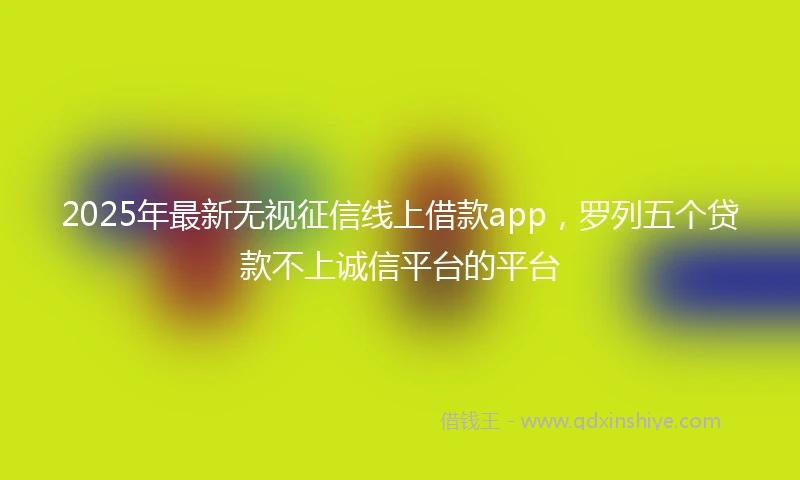 2025年最新无视征信线上借款app，罗列五个贷款不上诚信平台的平台