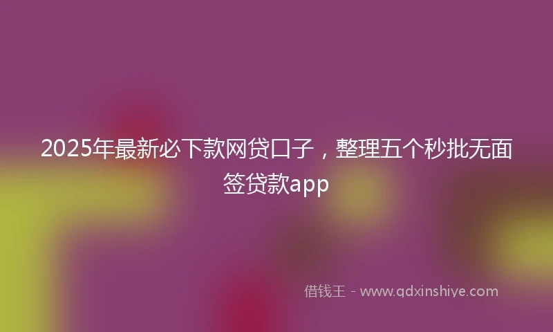 2025年最新必下款网贷口子，整理五个秒批无面签贷款app