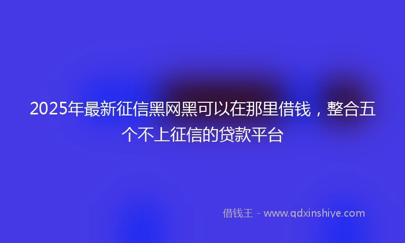 2025年最新征信黑网黑可以在那里借钱，整合五个不上征信的贷款平台