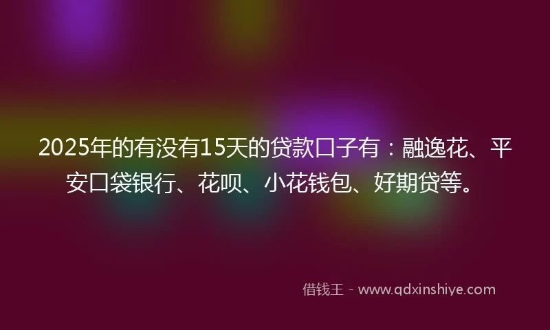 2025年的有没有15天的贷款口子有：融逸花、平安口袋银行、花呗、小花钱包、好期贷等。