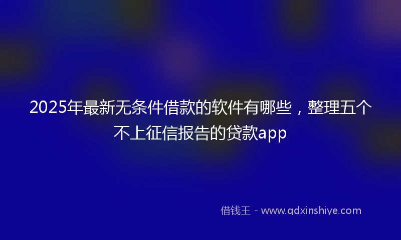 2025年最新无条件借款的软件有哪些，整理五个不上征信报告的贷款app