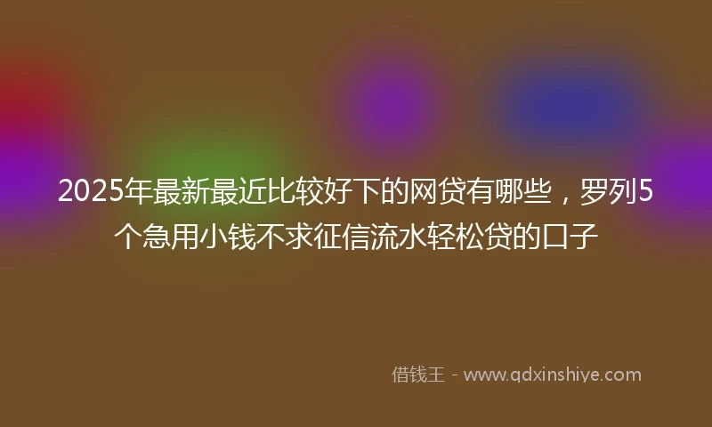 2025年最新最近比较好下的网贷有哪些，罗列5个急用小钱不求征信流水轻松贷的口子