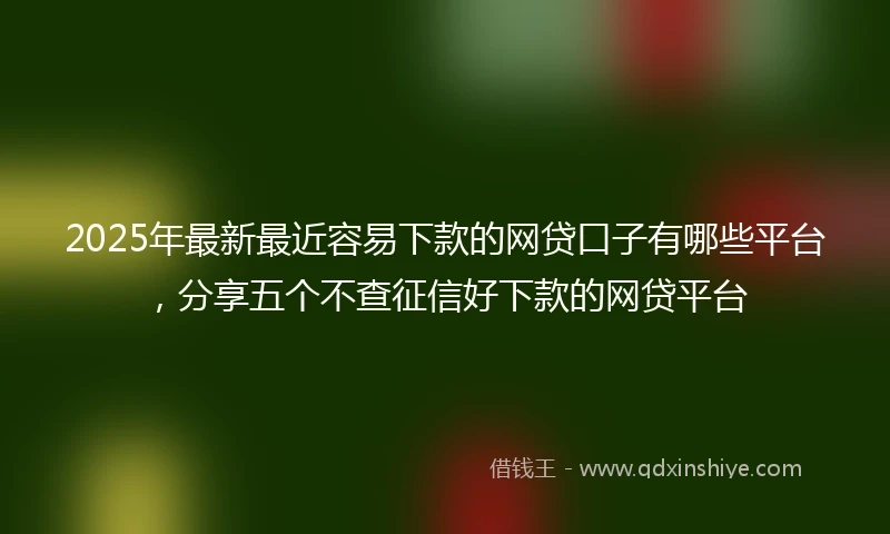 2025年最新最近容易下款的网贷口子有哪些平台，分享五个不查征信好下款的网贷平台