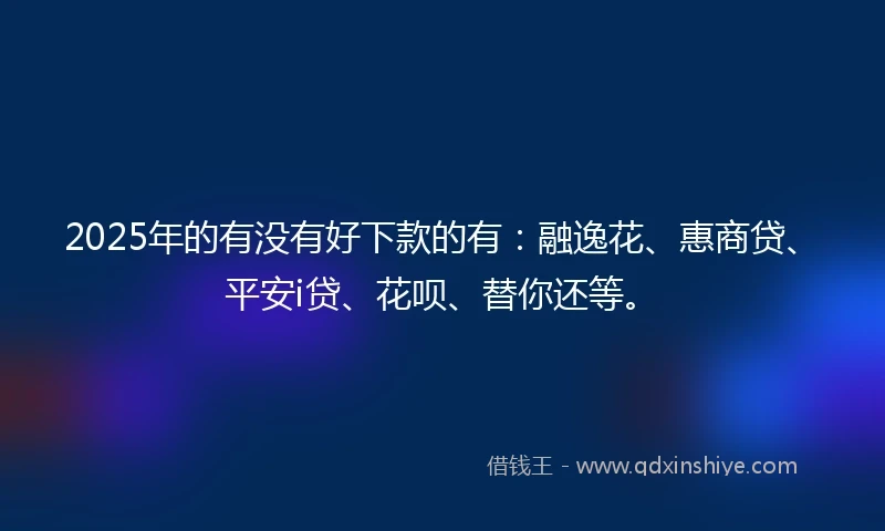 2025年的有没有好下款的有：融逸花、惠商贷、平安i贷、花呗、替你还等。