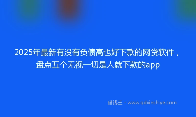 2025年最新有没有负债高也好下款的网贷软件，盘点五个无视一切是人就下款的app