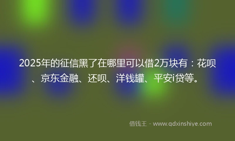 2025年的征信黑了在哪里可以借2万块有：花呗、京东金融、还呗、洋钱罐、平安i贷等。