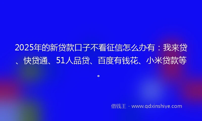 2025年的新贷款口子不看征信怎么办有：我来贷、快贷通、51人品贷、百度有钱花、小米贷款等。
