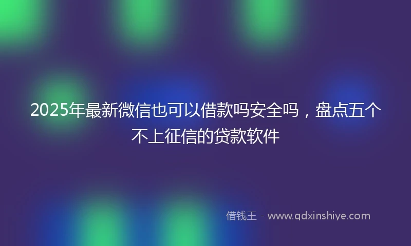 2025年最新微信也可以借款吗安全吗，盘点五个不上征信的贷款软件