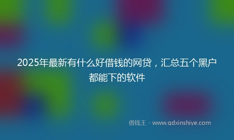 2025年最新有什么好借钱的网贷，汇总五个黑户都能下的软件