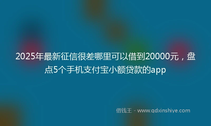 2025年最新征信很差哪里可以借到20000元，盘点5个手机支付宝小额贷款的app