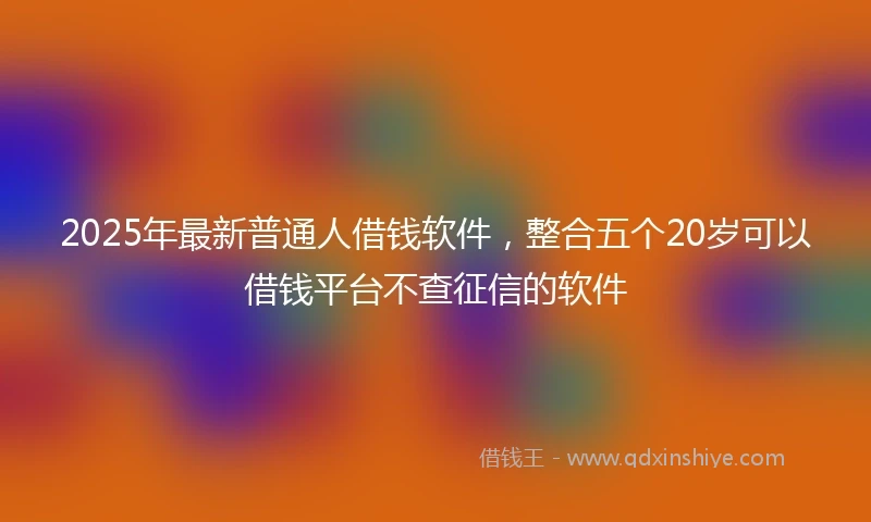2025年最新普通人借钱软件，整合五个20岁可以借钱平台不查征信的软件