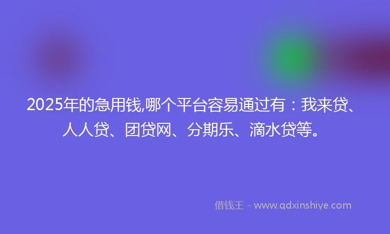 2025年的急用钱,哪个平台容易通过有：我来贷、人人贷、团贷网、分期乐、滴水贷等。