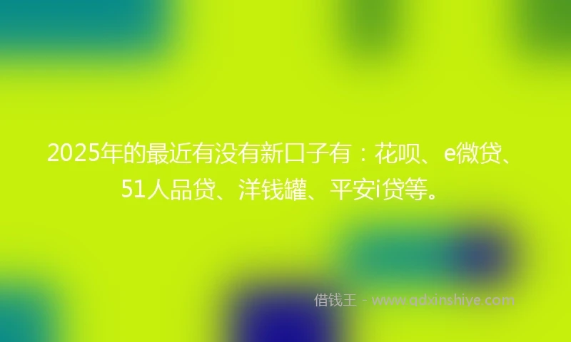 2025年的最近有没有新口子有：花呗、e微贷、51人品贷、洋钱罐、平安i贷等。